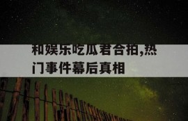 和娱乐吃瓜君合拍,热门事件幕后真相