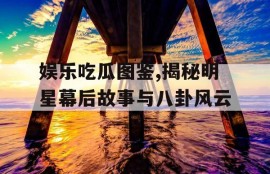娱乐吃瓜图鉴,揭秘明星幕后故事与八卦风云