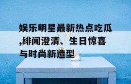 娱乐明星最新热点吃瓜,绯闻澄清、生日惊喜与时尚新造型