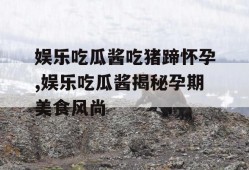 娱乐吃瓜酱吃猪蹄怀孕,娱乐吃瓜酱揭秘孕期美食风尚