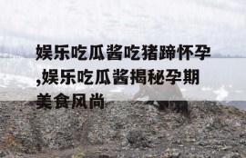 娱乐吃瓜酱吃猪蹄怀孕,娱乐吃瓜酱揭秘孕期美食风尚