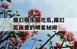 魔幻娱乐圈吃瓜,魔幻瓜田里的明星秘闻