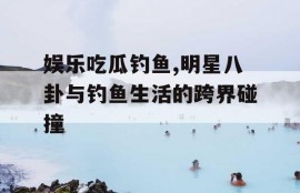 娱乐吃瓜钓鱼,明星八卦与钓鱼生活的跨界碰撞