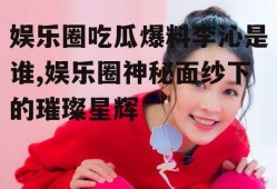 娱乐圈吃瓜爆料李沁是谁,娱乐圈神秘面纱下的璀璨星辉