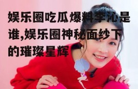 娱乐圈吃瓜爆料李沁是谁,娱乐圈神秘面纱下的璀璨星辉