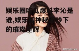 娱乐圈吃瓜爆料李沁是谁,娱乐圈神秘面纱下的璀璨星辉