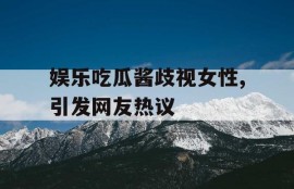 娱乐吃瓜酱歧视女性,引发网友热议