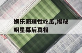 娱乐圈理性吃瓜,揭秘明星幕后真相