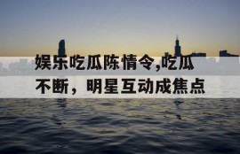 娱乐吃瓜陈情令,吃瓜不断，明星互动成焦点