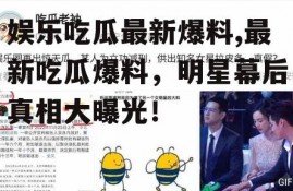 娱乐吃瓜最新爆料,最新吃瓜爆料，明星幕后真相大曝光！