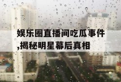 娱乐圈直播间吃瓜事件,揭秘明星幕后真相