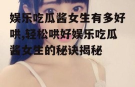娱乐吃瓜酱女生有多好哄,轻松哄好娱乐吃瓜酱女生的秘诀揭秘