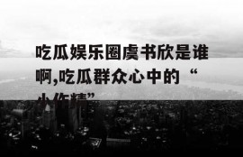 吃瓜娱乐圈虞书欣是谁啊,吃瓜群众心中的“小作精”