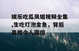 娱乐吃瓜凤姐视频全集,生吃灯泡金鱼，背后真相令人震惊