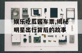 娱乐吃瓜酱车票,揭秘明星出行背后的故事