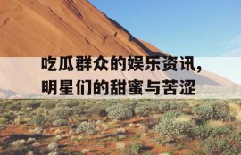 吃瓜群众的娱乐资讯,明星们的甜蜜与苦涩