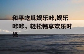 和平吃瓜娱乐咔,娱乐咔咔，轻松畅享欢乐时光
