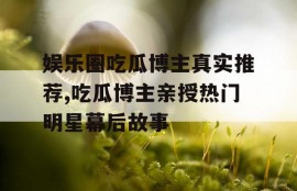 娱乐圈吃瓜博主真实推荐,吃瓜博主亲授热门明星幕后故事