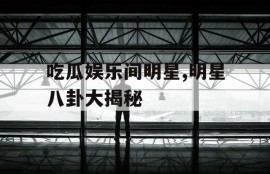 吃瓜娱乐间明星,明星八卦大揭秘