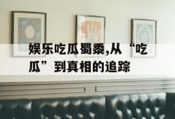 娱乐吃瓜蜀黍,从“吃瓜”到真相的追踪