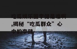 吃瓜娱乐圈李健是谁啊,揭秘“吃瓜群众”心中的李健