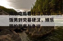 娱乐吃瓜君杜江,从软饭男到荧幕硬汉，娱乐圈的甜蜜与争议