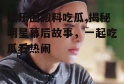 娱乐圈搬料吃瓜,揭秘明星幕后故事，一起吃瓜看热闹