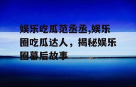 娱乐吃瓜范丞丞,娱乐圈吃瓜达人，揭秘娱乐圈幕后故事