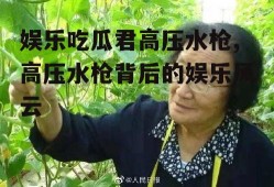 娱乐吃瓜君高压水枪,高压水枪背后的娱乐风云