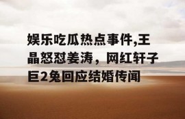 娱乐吃瓜热点事件,王晶怒怼姜涛，网红轩子巨2兔回应结婚传闻