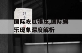 国际吃瓜娱乐,国际娱乐现象深度解析
