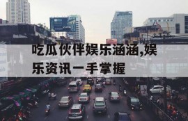 吃瓜伙伴娱乐涵涵,娱乐资讯一手掌握
