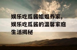 娱乐吃瓜酱姐姐养家,娱乐吃瓜酱的温馨家庭生活揭秘