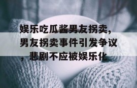 娱乐吃瓜酱男友拐卖,男友拐卖事件引发争议，悲剧不应被娱乐化