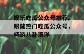 娱乐吃瓜公众号推荐,跟随热门吃瓜公众号，畅游八卦海洋