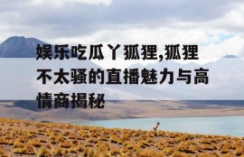 娱乐吃瓜丫狐狸,狐狸不太骚的直播魅力与高情商揭秘