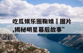 吃瓜娱乐圈鞠婧祎图片,揭秘明星幕后故事”