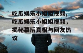 吃瓜娱乐小姐姐视频,吃瓜娱乐小姐姐视频，揭秘幕后真相与网友热议