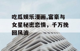 吃瓜娱乐漫画,富豪与女星秘密恋情，千万挽回风波