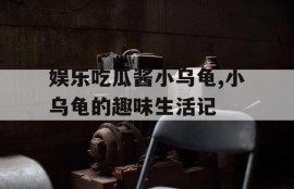 娱乐吃瓜酱小乌龟,小乌龟的趣味生活记