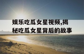 娱乐吃瓜女星视频,揭秘吃瓜女星背后的故事