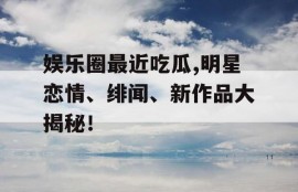 娱乐圈最近吃瓜,明星恋情、绯闻、新作品大揭秘！