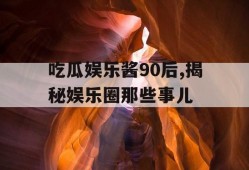 吃瓜娱乐酱90后,揭秘娱乐圈那些事儿