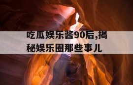 吃瓜娱乐酱90后,揭秘娱乐圈那些事儿