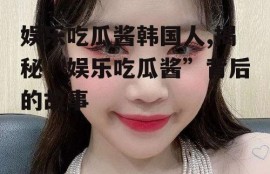 娱乐吃瓜酱韩国人,揭秘“娱乐吃瓜酱”背后的故事