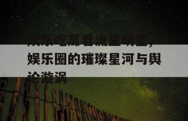 娱乐吃瓜君流量明星,娱乐圈的璀璨星河与舆论漩涡