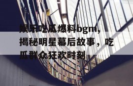 娱乐吃瓜爆料bgm,揭秘明星幕后故事，吃瓜群众狂欢时刻