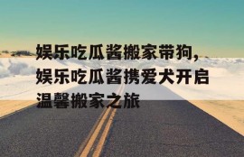 娱乐吃瓜酱搬家带狗,娱乐吃瓜酱携爱犬开启温馨搬家之旅