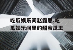 吃瓜娱乐间赵露思,吃瓜娱乐间里的甜蜜瓜王
