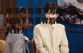 娱乐吃瓜旗下男星,揭秘旗下男星背后的故事与魅力